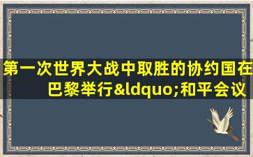 第一次世界大战中取胜的协约国在巴黎举行“和平会议”