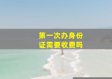 第一次办身份证需要收费吗