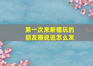 第一次来新疆玩的朋友圈说说怎么发