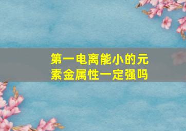 第一电离能小的元素金属性一定强吗