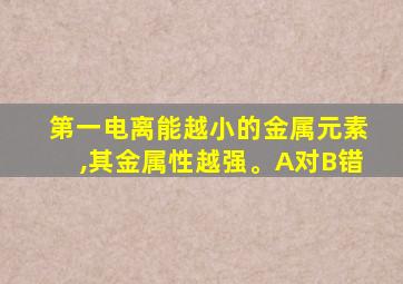 第一电离能越小的金属元素,其金属性越强。A对B错