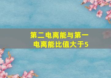 第二电离能与第一电离能比值大于5