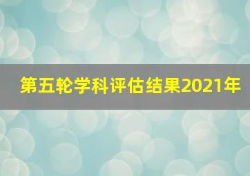 第五轮学科评估结果2021年