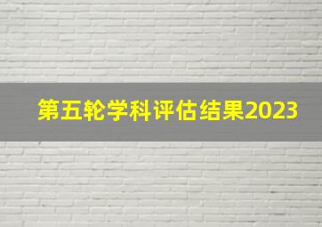 第五轮学科评估结果2023