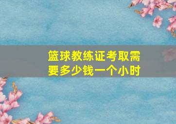 篮球教练证考取需要多少钱一个小时