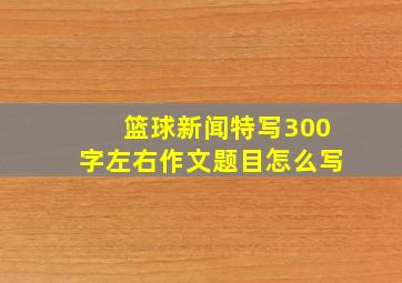 篮球新闻特写300字左右作文题目怎么写