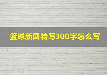 篮球新闻特写300字怎么写