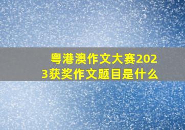 粤港澳作文大赛2023获奖作文题目是什么