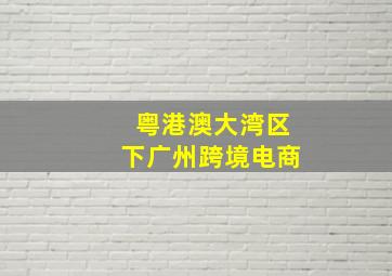 粤港澳大湾区下广州跨境电商