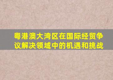 粤港澳大湾区在国际经贸争议解决领域中的机遇和挑战