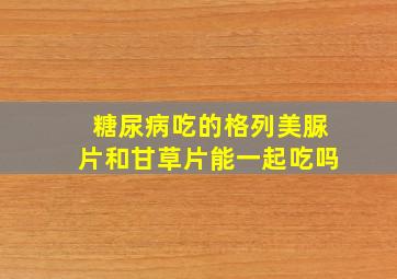 糖尿病吃的格列美脲片和甘草片能一起吃吗