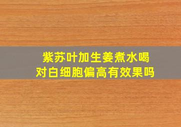 紫苏叶加生姜煮水喝对白细胞偏高有效果吗