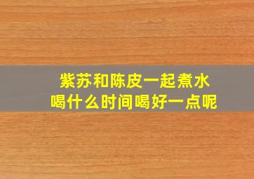 紫苏和陈皮一起煮水喝什么时间喝好一点呢