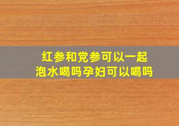 红参和党参可以一起泡水喝吗孕妇可以喝吗