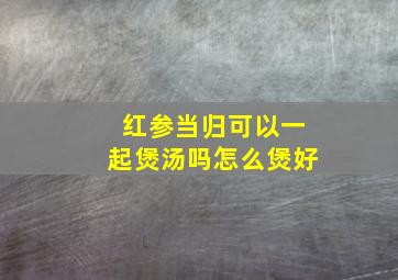 红参当归可以一起煲汤吗怎么煲好