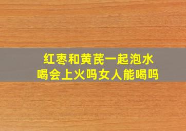 红枣和黄芪一起泡水喝会上火吗女人能喝吗