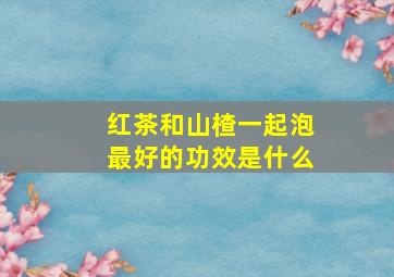 红茶和山楂一起泡最好的功效是什么