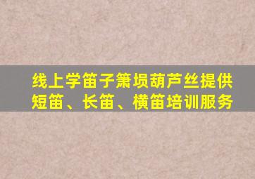 线上学笛子箫埙葫芦丝提供短笛、长笛、横笛培训服务