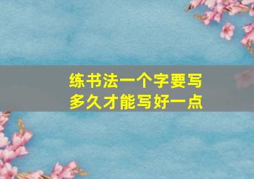 练书法一个字要写多久才能写好一点