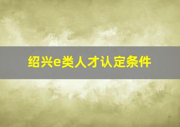 绍兴e类人才认定条件