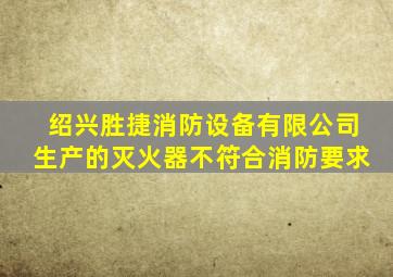 绍兴胜捷消防设备有限公司生产的灭火器不符合消防要求