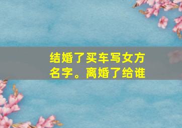 结婚了买车写女方名字。离婚了给谁