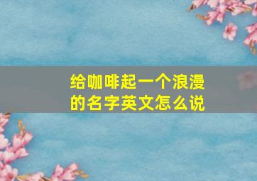 给咖啡起一个浪漫的名字英文怎么说