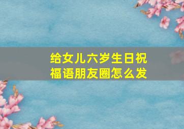 给女儿六岁生日祝福语朋友圈怎么发