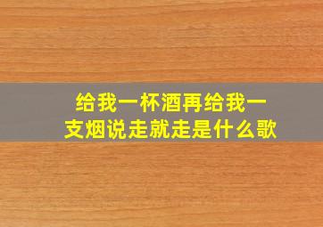 给我一杯酒再给我一支烟说走就走是什么歌