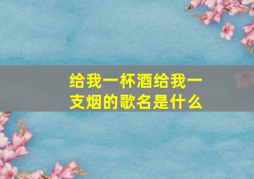 给我一杯酒给我一支烟的歌名是什么