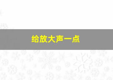 给放大声一点