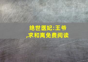 绝世医妃:王爷,求和离免费阅读