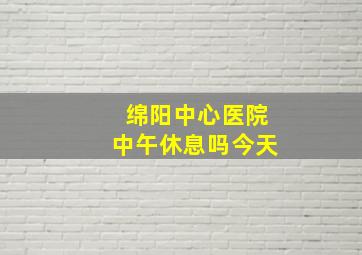 绵阳中心医院中午休息吗今天