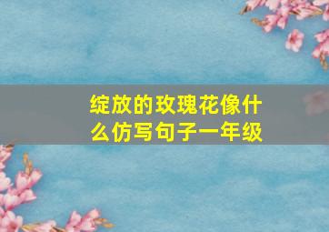 绽放的玫瑰花像什么仿写句子一年级