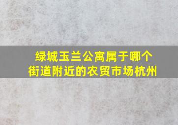 绿城玉兰公寓属于哪个街道附近的农贸市场杭州