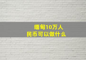 缅甸10万人民币可以做什么