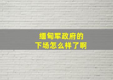 缅甸军政府的下场怎么样了啊