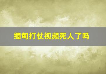 缅甸打仗视频死人了吗