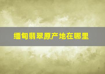 缅甸翡翠原产地在哪里