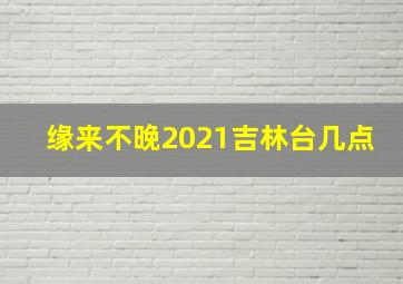 缘来不晚2021吉林台几点