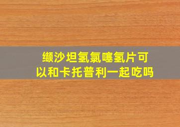 缬沙坦氢氯噻氢片可以和卡托普利一起吃吗