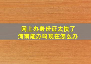 网上办身份证太快了河南能办吗现在怎么办