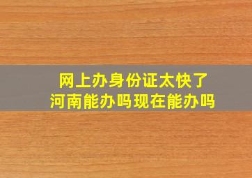 网上办身份证太快了河南能办吗现在能办吗