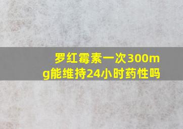 罗红霉素一次300mg能维持24小时药性吗