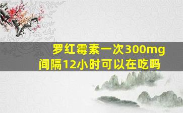 罗红霉素一次300mg间隔12小时可以在吃吗