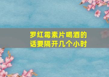 罗红霉素片喝酒的话要隔开几个小时