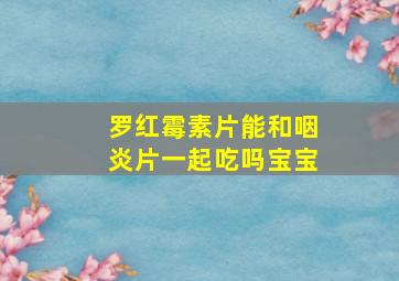 罗红霉素片能和咽炎片一起吃吗宝宝