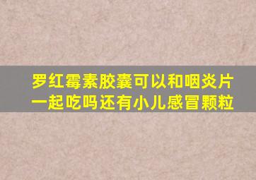 罗红霉素胶囊可以和咽炎片一起吃吗还有小儿感冒颗粒