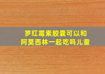 罗红霉素胶囊可以和阿莫西林一起吃吗儿童