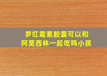 罗红霉素胶囊可以和阿莫西林一起吃吗小孩